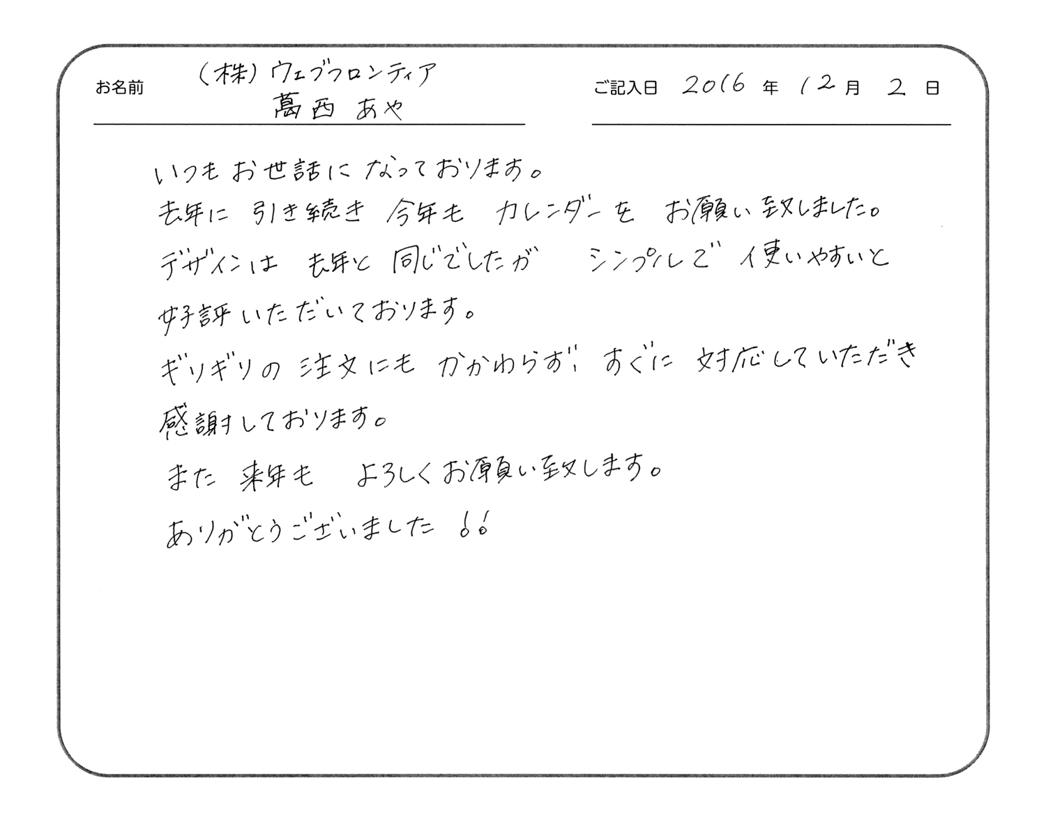 いつもお世話になっております。
去年に引き続き今年もカレンダーをお願い致しました。
デザインは去年と同じでしたが、シンプルで使いやすいと好評いただいております。
ギリギリの注文にもかかわらず、すぐに対応していただき感謝しております。
また来年もよろしくお願い致します。
ありがとうございました!!