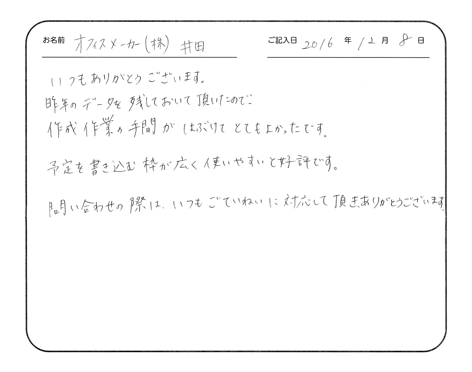 いつもありがとうございます。
昨年のデータを残しておいて頂いたので、作成作業の手間が省けてとてもよかったです。
予定を書き込む枠が広く使いやすいと好評です。
問い合わせの際は、いつもご丁寧に対応していただき、ありがとうございます。
