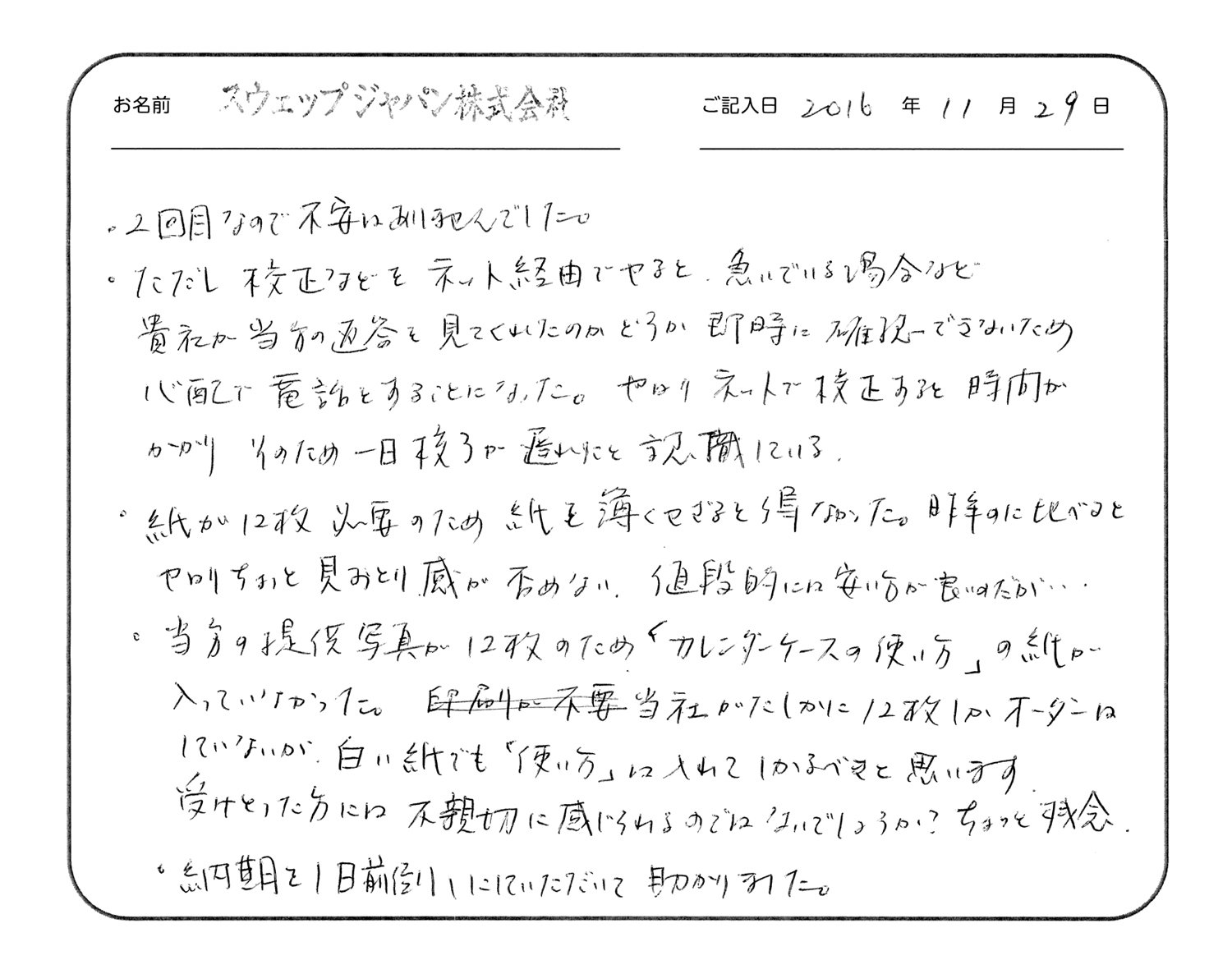 2回目なので不安はありませんでした。
ただし校正などをネット経由でやると、急いでいる場合など貴社が当方の返答を見てくれたのかどうか即時に確認できないため心配で電話をすることになった。やはりネットで校正すると時間がかかりそのため一日校了が遅れたと認識している。
紙が12枚必要のため紙を薄くせざるを得なかった。昨年のに比べるとやはりちょっと見劣り感が否めない。値段的には安い方が良いのだが…
当方の提供写真が12枚のため「カレンダーケースの使い方」の紙が入っていなかった。当社がたしかに12枚しかオーダーはしていないが、白い紙でも「使い方」は入れてしかるべきと思います。受け取った方には不親切に感じられるのではないでしょうか?ちょっと残念。
納期を1日前倒しにしていただいて助かりました。