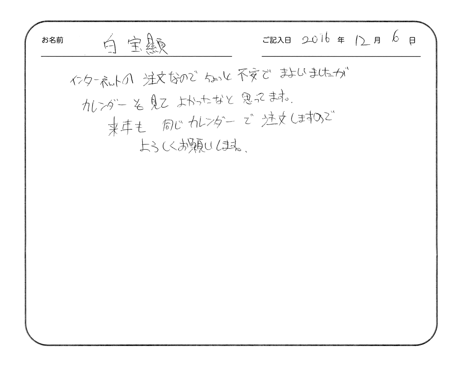 インターネットの注文なのでちょっと不安で迷いましたが、カレンダーを見てよかったなと思ってます。
来年も同じカレンダーで注文しますのでよろしくお願いします。