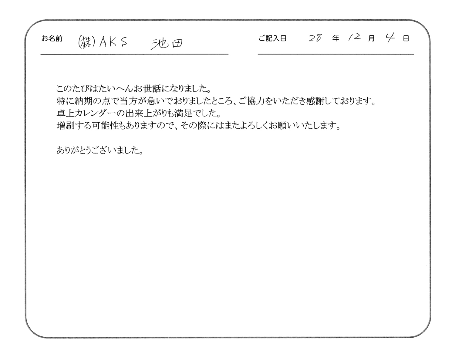 このたびはたいへんお世話になりました。
特に納期の点で当方が急いでおりましたところ、ご協力をいただき感謝しております。
卓上カレンダーの出来上がりも満足でした。
増刷する可能性もありますので、その際にはまたよろしくお願いいたします。
ありがとうございました。