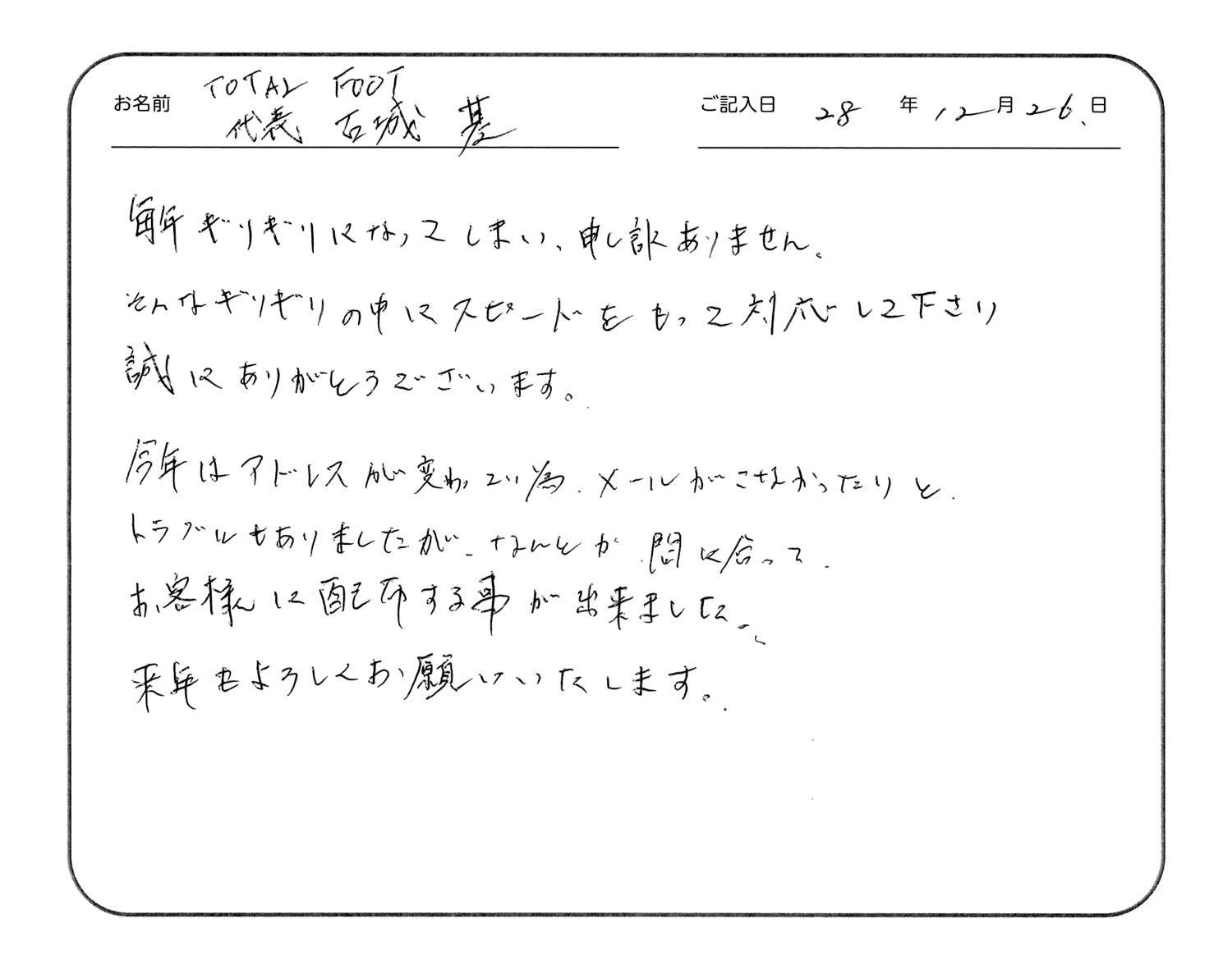 毎年ギリギリになってしまい、申し訳ありません。
そんなギリギリの中にスピードをもって対応してくださり誠にありがとうございます。
今年はアドレスが変わっていた為、メールがこなかったりと、トラブルもありましたが、なんとか間に合ってお客様に配布することが出来ました。
来年もよろしくお願いいたします。