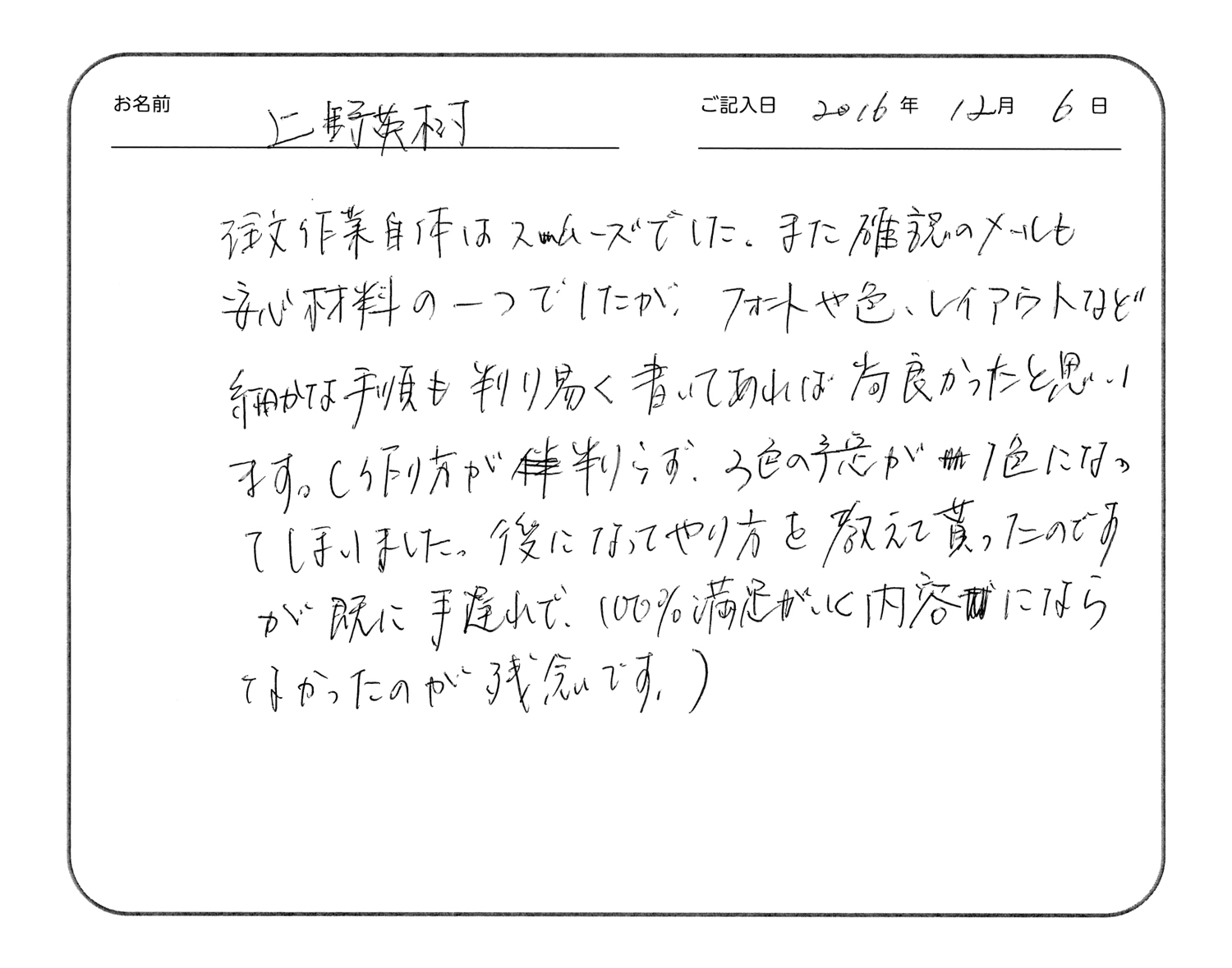注文作業自体はスムーズでした。
また確認のメールも安心材料の一つでしたが、フォントや色、レイアウトなど細かな手順も判り易く書いてあれば尚良かったと思います。
(作り方が判らず、3色の予定が1色になってしまいました。後になってやり方を教えて貰ったのですが、既に手遅れで、100%満足が行く内容にならなかったのが残念です。)