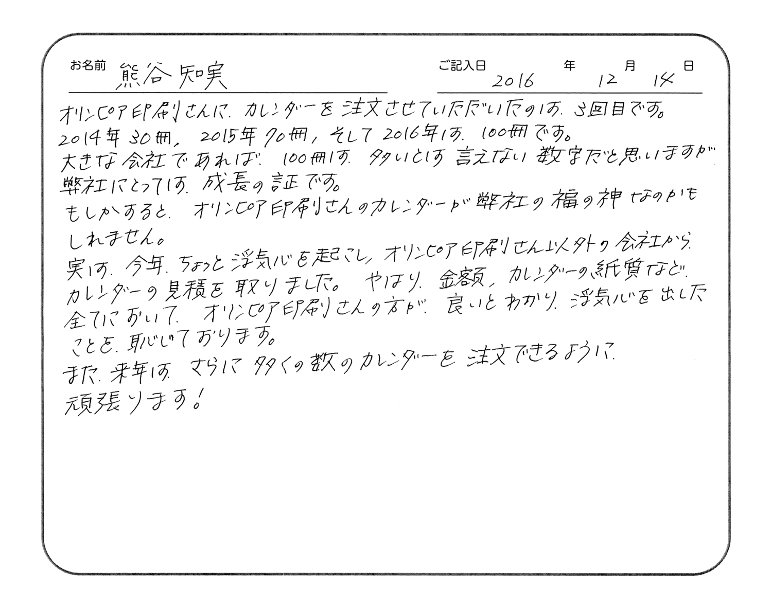 オリンピア印刷さんに、カレンダーを注文させていただいたのは、3回目です。
2014年30冊、2015年70冊、そして2016年は100冊です。
大きな会社であれば、100冊は多いとは言えない数字だと思いますが、弊社にとっては成長の証です。
もしかすると、オリンピア印刷さんのカレンダーが弊社の福の神なのかもしれません。
実は、今年ちょっと浮気心を起こし、オリンピア印刷さん以外の会社からカレンダーの見積を取りました。やはり、金額、カレンダーの紙質など、全てにおいてオリンピア印刷さんの方が良いとわかり、浮気心を出したことを恥じております。
また来年は、さらに多くの数のカレンダーを注文できるように頑張ります!