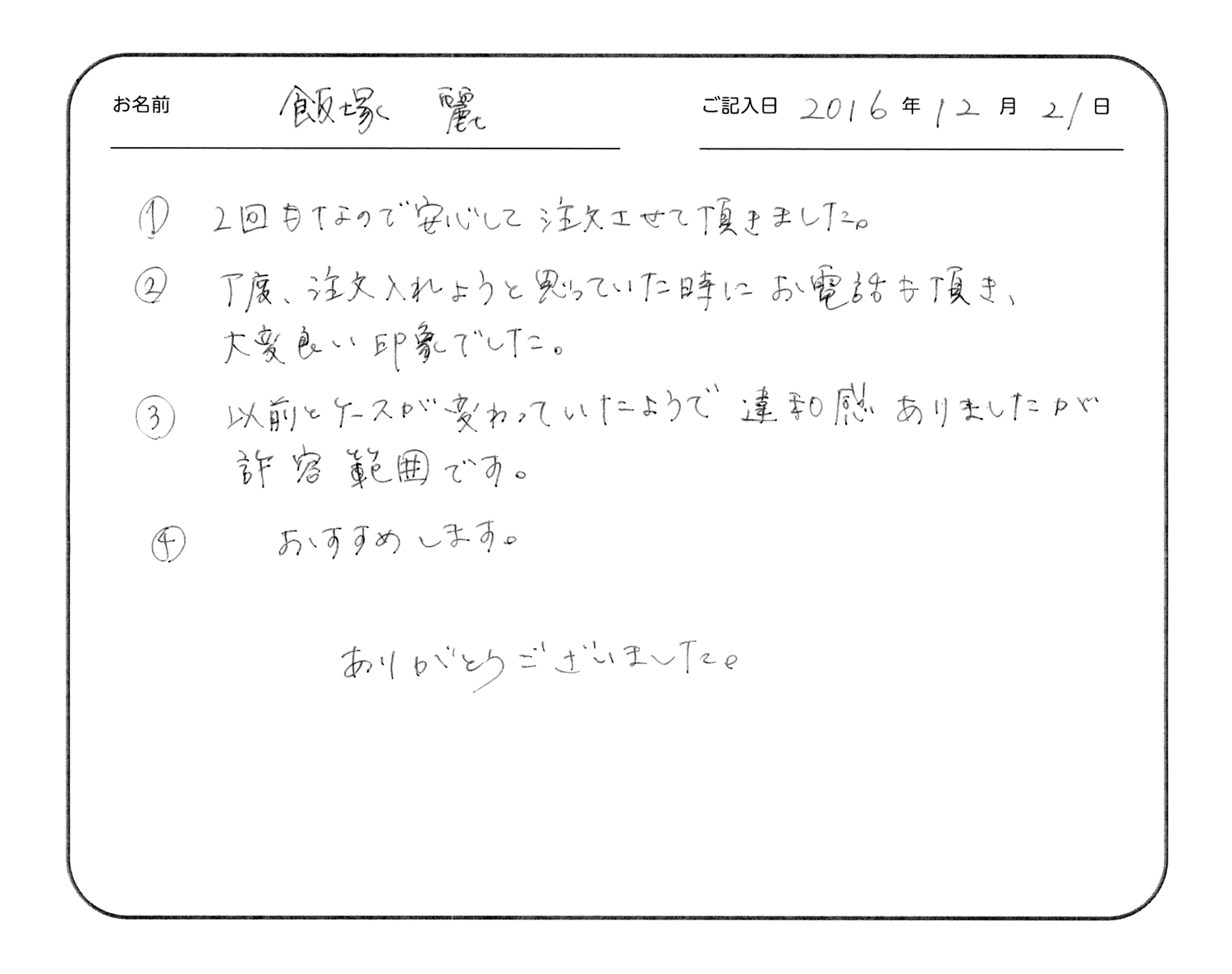 2回目なので安心して注文させて頂きました。
丁度、注文入れようと思っていた時にお電話も頂き、大変良い印象でした。
以前とケースが変わっていたようで違和感ありましたが許容範囲です。
おすすめします。
ありがとうございました。