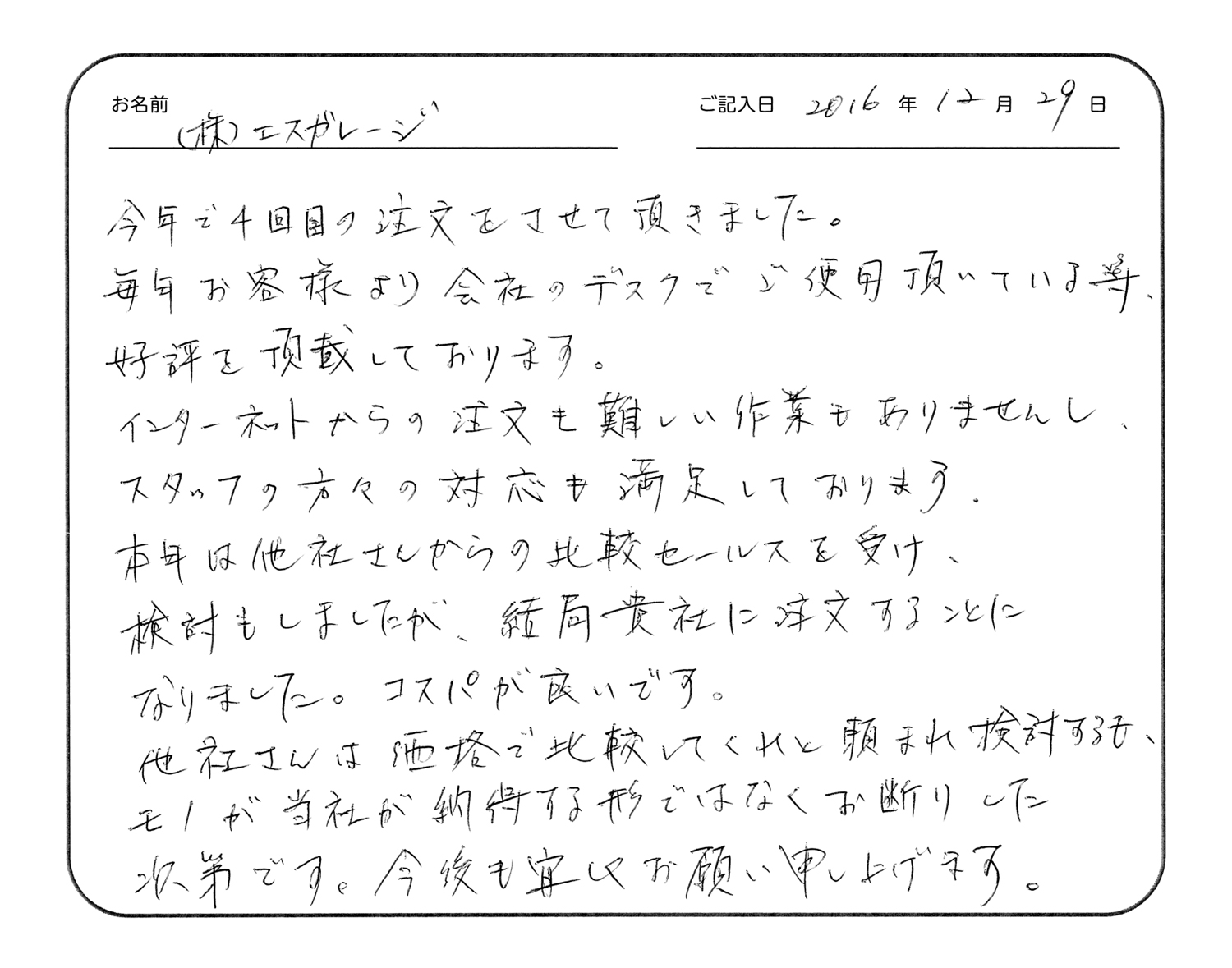 今年で4回目の注文をさせていただきました。
毎年お客様より会社のデスクでご使用いただいている等、好評を頂戴しております。
インターネットからの注文も難しい作業もありませんし、スタッフの方々の対応も満足しております。
本年は他社さんからの比較セールスを受け、検討もしましたが、結局貴社に注文することになりました。コスパが良いです。
他社さんは価格で比較してくれと頼まれ検討するも、モノが当社が納得する形ではなくお断りした次第です。今後も宜しくお願い申し上げます。