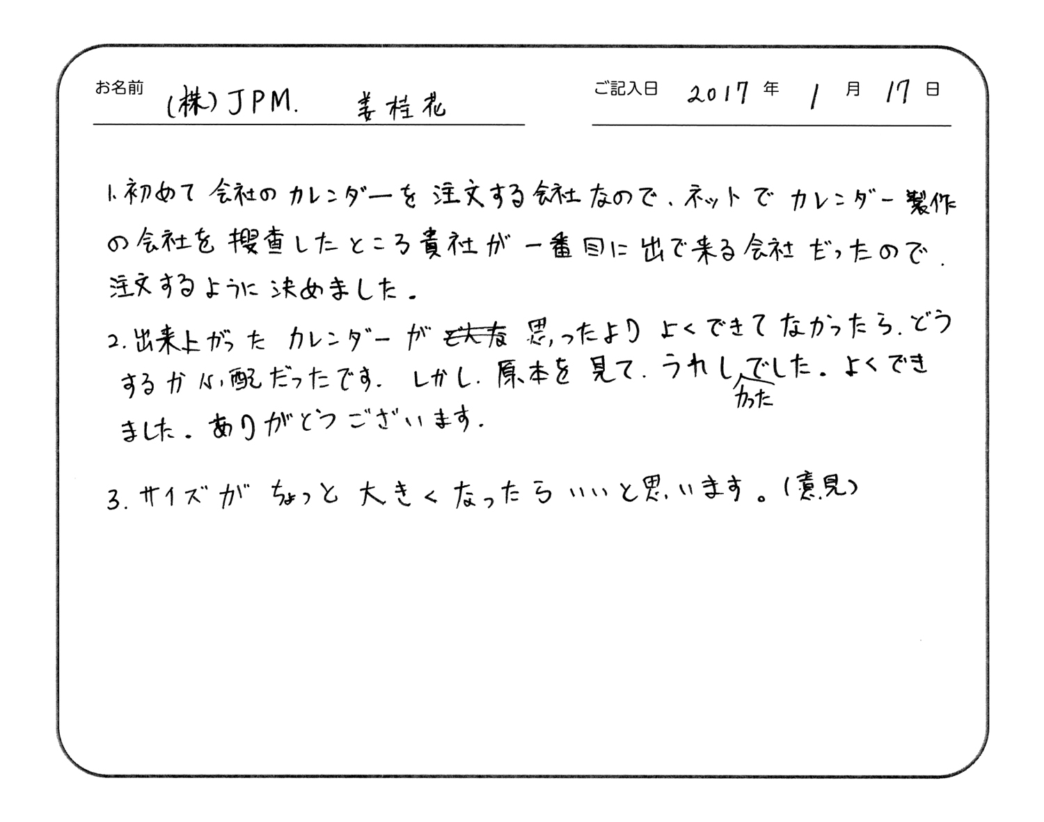 初めて会社のカレンダーを注文する会社なので、ネットでカレンダー製作の会社を捜査したところ貴社が一番目に出てくる会社だったので、注文するように決めました。
出来上がったカレンダーが思ったよりよくできてなかったらどうするか心配だったです。しかし、原本を見て、うれしかったです。よくできました、ありがとうございます。
サイズがちょっと大きくなったらいいと思います。