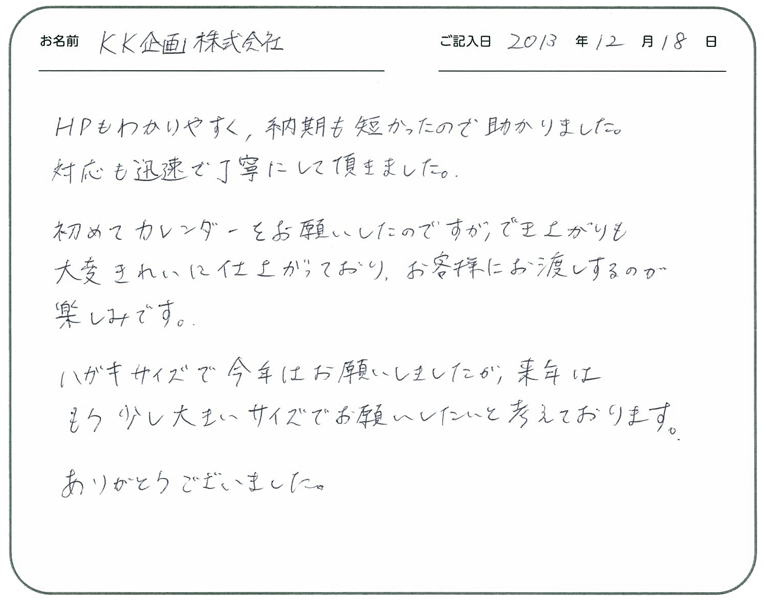 HPもわかりやすく、納期も短かったので助かりました。
対応も迅速で丁寧にして頂きました。
初めてカレンダーをお願いしたのですが出来上がりも大変きれいに仕上がっており、お客様にお渡しするのが楽しみです。
ハガキサイズで今年はお願いしましたが、来年はもう少し大きいサイズでお願いしたいと考えております。
ありがとうございました。
