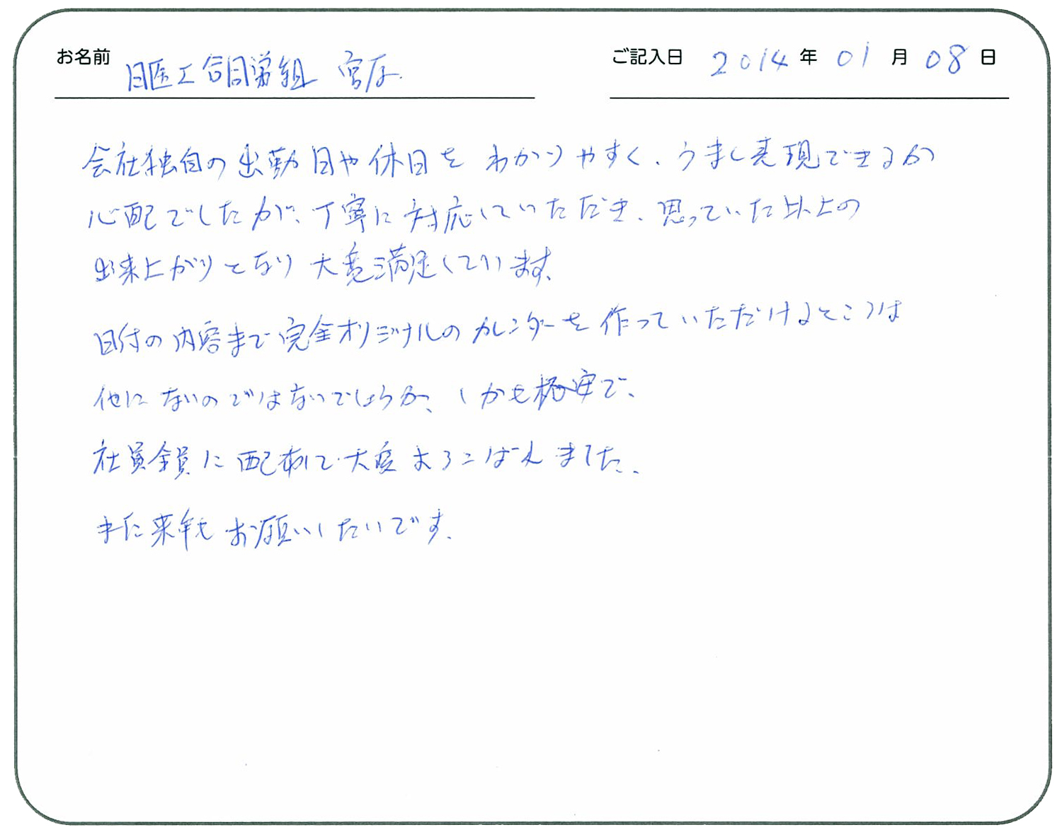 会社独自の出勤日や休日をわかりやすくうまく表現できるか心配でしたが、丁寧に対応していただき思っていた以上の出来上がりとなり大変満足しています。
日付の内容まで完全オリジナルのカレンダーを作っていただけることは他にないのではないでしょうか。
しかも格安で。
社員全員に配布で大変よろこばれました。
また、来年もお願いしたいです。