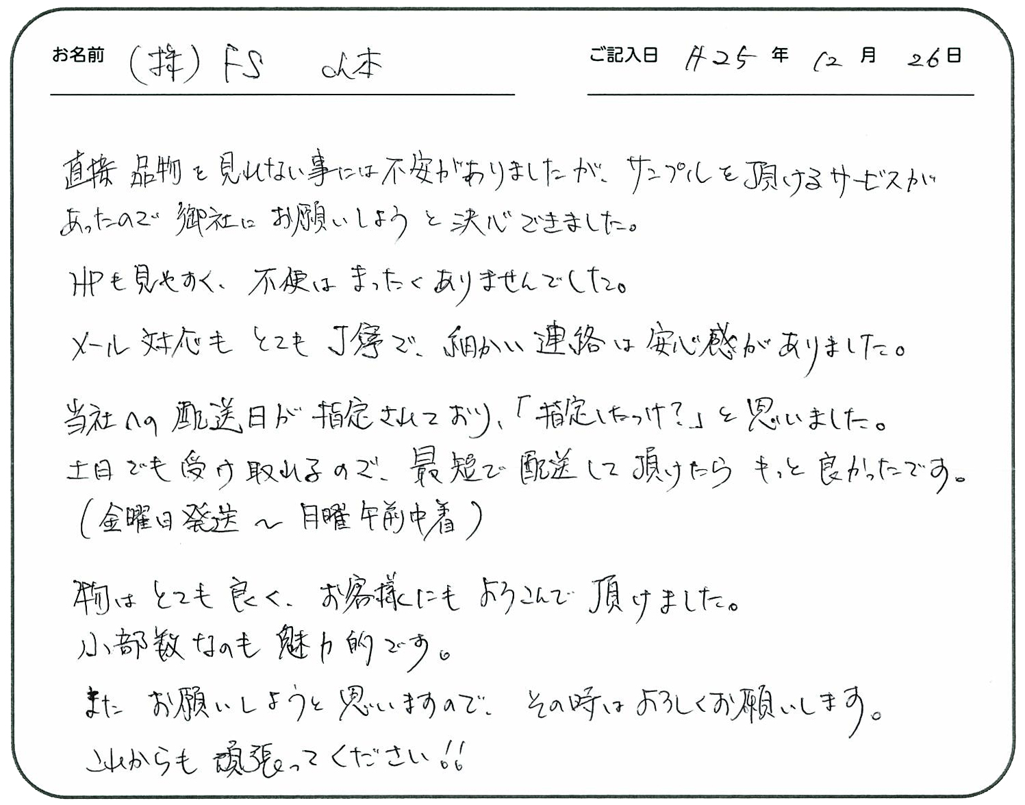直接品物を見れない事には不安がありましたが、サンプルを頂けるサービスがあったので御社にお願いしましょうと決心できました。
HPも見やすく不便はまったくありませんでした。
メール対応もとても丁寧で細かい連絡は安心感がありました。
当社への配送日が指定されており「指定したっけ?」と思いました。
土日でも受け取れるので最短で配送して頂けたらもっと良かったです。(金曜日発送~日曜日午前中着)
物はとても良くお客様にもよろこんで頂けました。
小部数なのも魅力的です。
また、お願いしようと思いますので、その時はよろしくお願いします。
これからも頑張ってください!