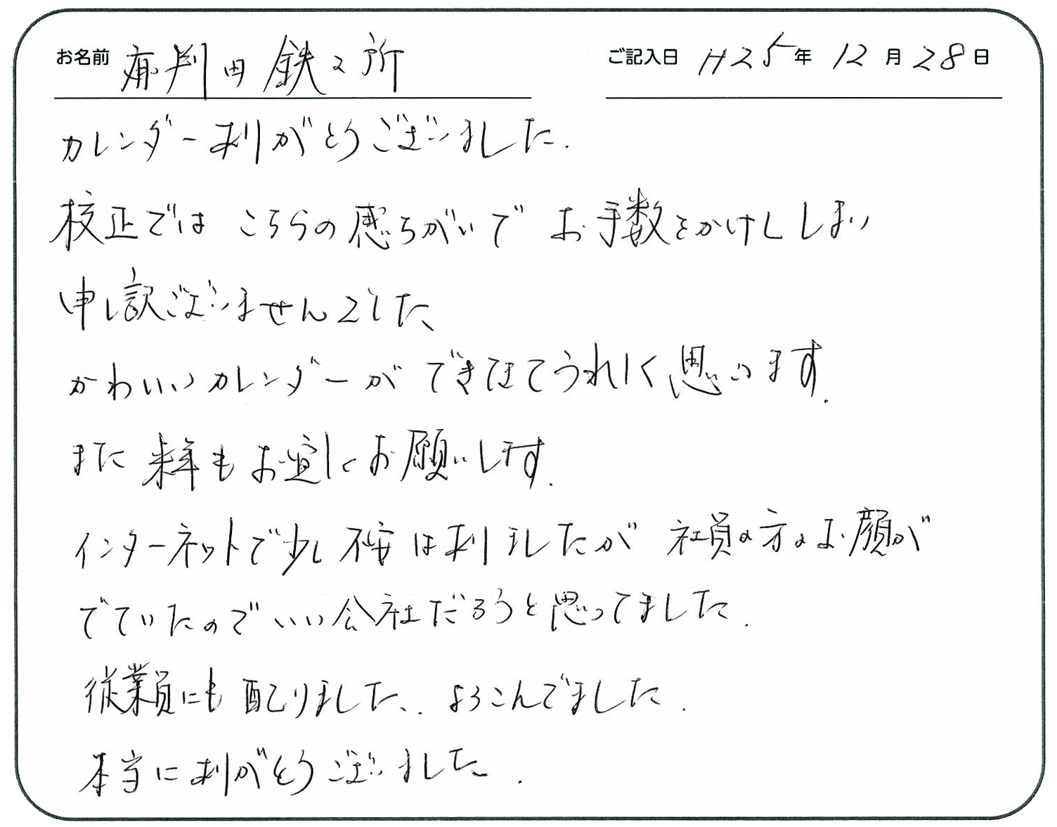 カレンダーありがとうございました。
校正ではこちらの勘違いでお手数おかけしてしまい申し訳ございませんでした。
かわいいカレンダーができてうれしく思います。
また、来年もよろしくお願いします。