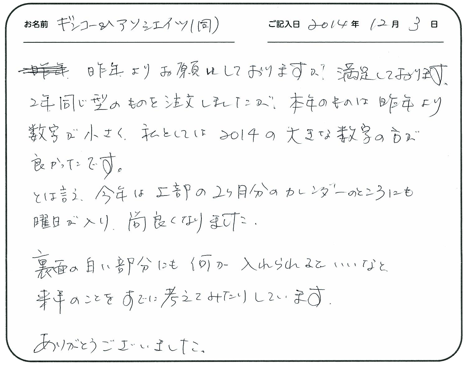 昨年よりお願いしておりますが、満足しております。
2年同じ型のものを注文しましたが、本年のものは昨年より数字が小さく、私としては2014の大きな数字の方が良かったです。
とは言え、今年は上部の2カ月分のカレンダーのところにも曜日が入り尚良くなりました。
裏面の白い部分にも何か入れられるといいなと、来年の事をすでに考えてみたりしています。
ありがとうございました。