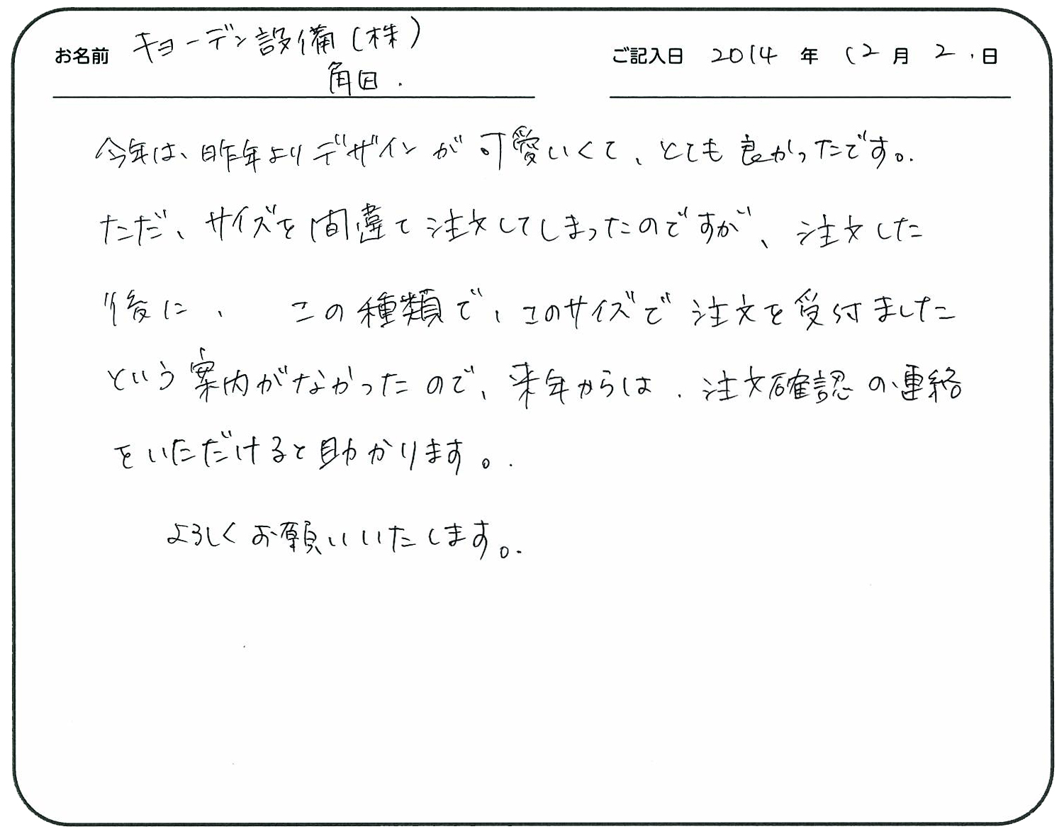 今年は昨年よりデザインが可愛くてとても良かったです。
ただ、サイズを間違えて注文してしまったのですが、注文した後にこの種類でこのサイズで注文を受け付けましたという案内がなかったので来年からは、注文確認の連絡を頂けると助かります。
よろしくお願いいたします。