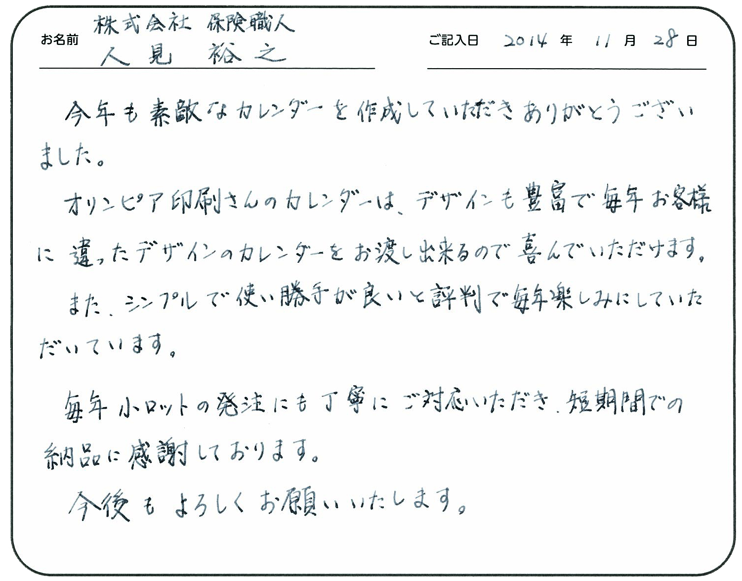 今年も素敵なカレンダーを作成していただきありがとうございます。
オリンピア印刷さんのカレンダーは、デザインも豊富で毎年お客様に違ったデザインのカレンダーをお渡し出来るので喜んでいただけます。
またシンプルで使い勝手が良いと評判で毎年楽しみにしていただいています。
毎年小ロットの発注にも丁寧にご対応いただき短期間での納品に感謝しております。
今後もよろしくお願いいたします。