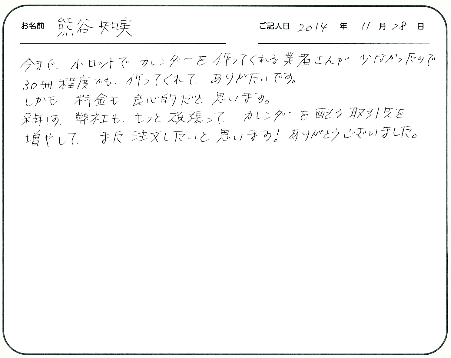 今まで小ロットでカレンダーを作ってくれる業者さんが少なかったので30冊程度でもつくってくれてありがたいです。
しかも料金も良心的だと思います。
来年は弊社ももっと頑張ってカレンダーを配る取引先を増やして、また注文したいと思います!ありがとうございました。