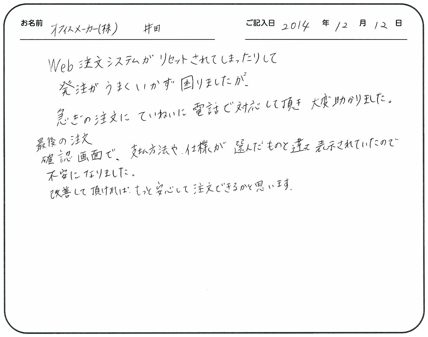 Web注文システムがリセットされてしまったりして発注がうまくいかず困りましたが、急ぎの注文にていねいに電話で対応していただき大変助かりました。
最後の注文確認画面で、支払方法や仕様が選んだものと違って表示されていたので不安になりました。
改善して頂ければもっと安心して注文できるかと思います。