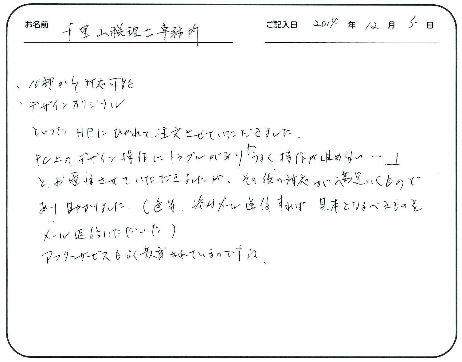 10部から対応可能
デザインオリジナル
といったHPにひかれて注文させてもらいました。
PC上のデザイン操作にトラブルがあり『うまく操作が進めない・・・』と、お電話させていただきましたが、その後の対応が満足いくものであり、助かりました。
(色等、添付はメール送信すれば見本となるべきものをメール返信いただいた)
アフターサービスもよく教育されているのですね。