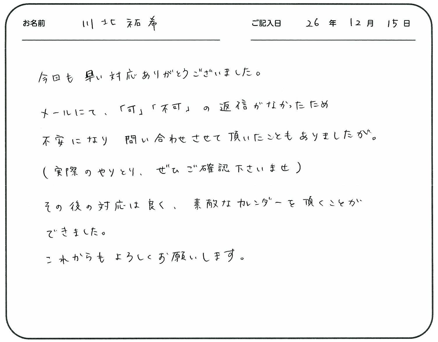 今回も早い対応ありがとうございました。
メールにて「可」「不可」の返信がなかったため不安になり問い合わせさせて頂いたこともありましたが。
(実際のやりとりぜひご確認くださいませ)
その後の対応は良く、素敵なカレンダーを頂くことができました。
これからもよろしくお願いします。