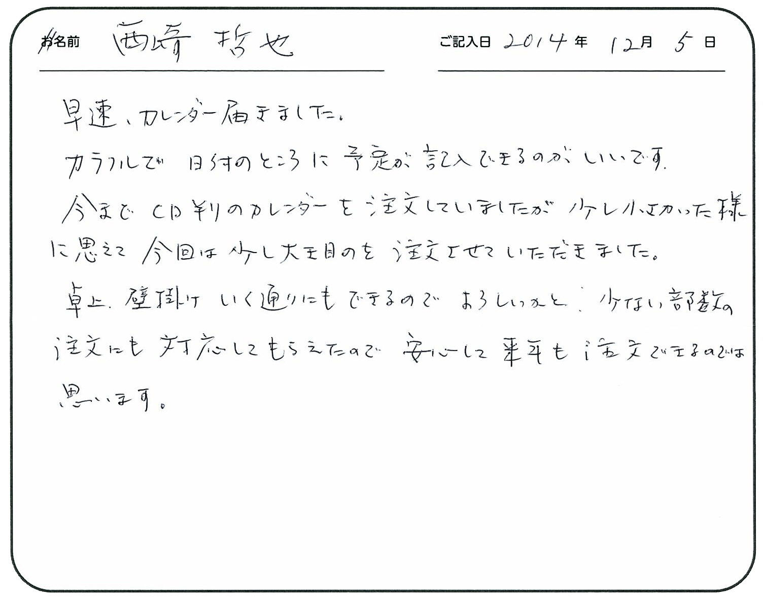 早速カレンダー届きました。
カラフルで日付の所に予定が記入できるのがうれしいです。
今までCD判のカレンダーを注文していましたが、少し小さかった様に思えて、今回は少し大き目のを注文させていただきました。
卓上、壁掛けいく通りにもできるのでよろしいかと。
少ない部数の注文にも対応してもらえたので安心して来年も注文できるのではと思います。
