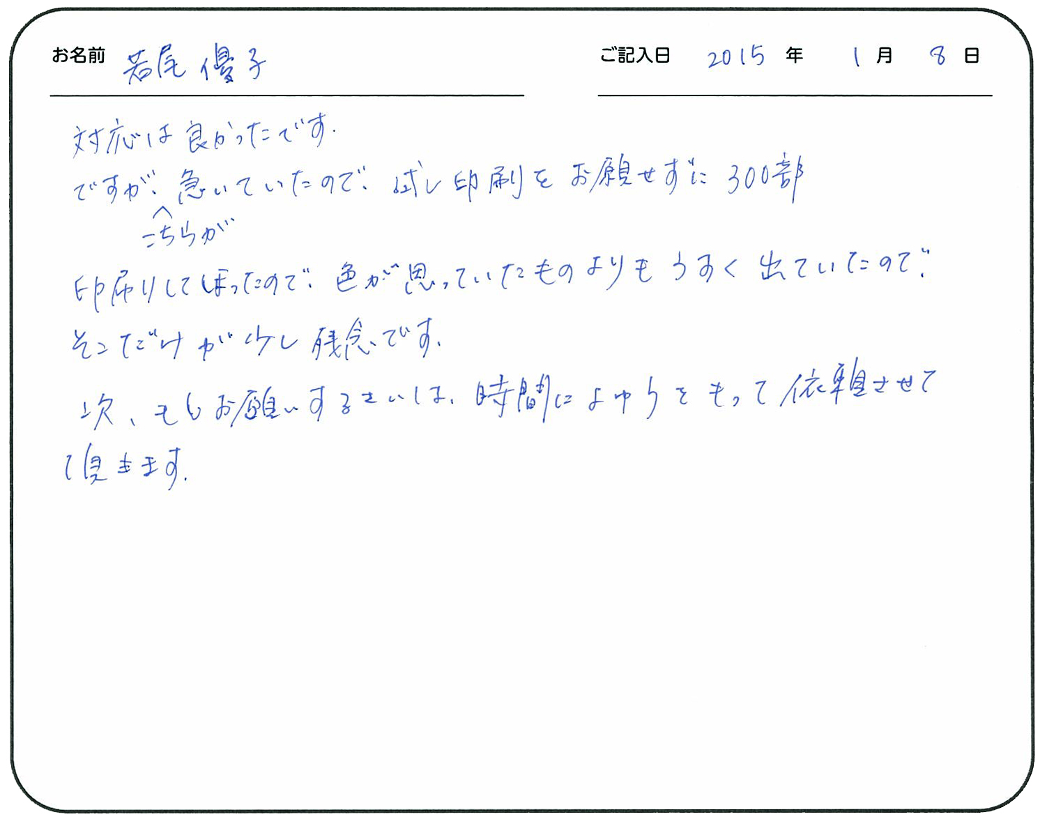 対応は良かったです。
ですが、こちらが急いでいたので試し印刷をお願いせずに300部印刷してしまったので、色が思っていたものよりうすく出たので、そこだけが少し残念です。
次、もしお願いする際は、時間に余裕を持って依頼させていただきます。