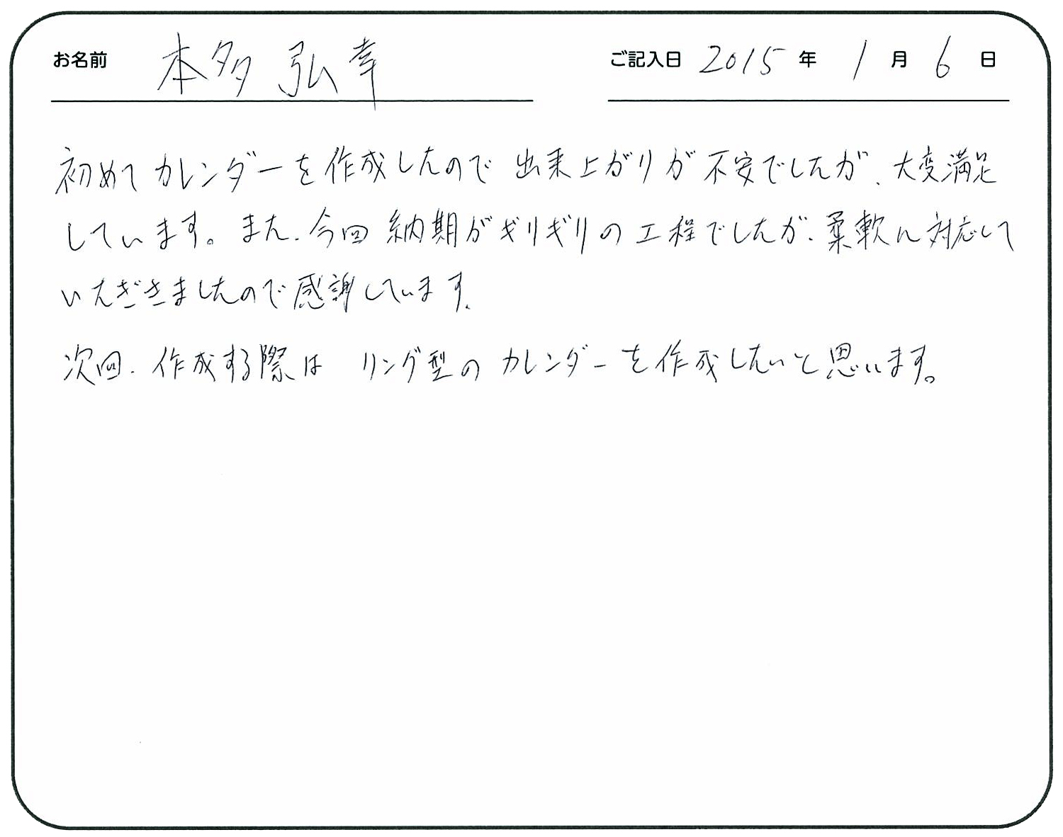 初めてカレンダーを作成したので出来上がりが不安でしたが、大変満足しています。
今回納期がギリギリの工程でしたが、柔軟に対応していただきましたので感謝しています。
次回作成する際はリング型のカレンダーを作成したいと思います。