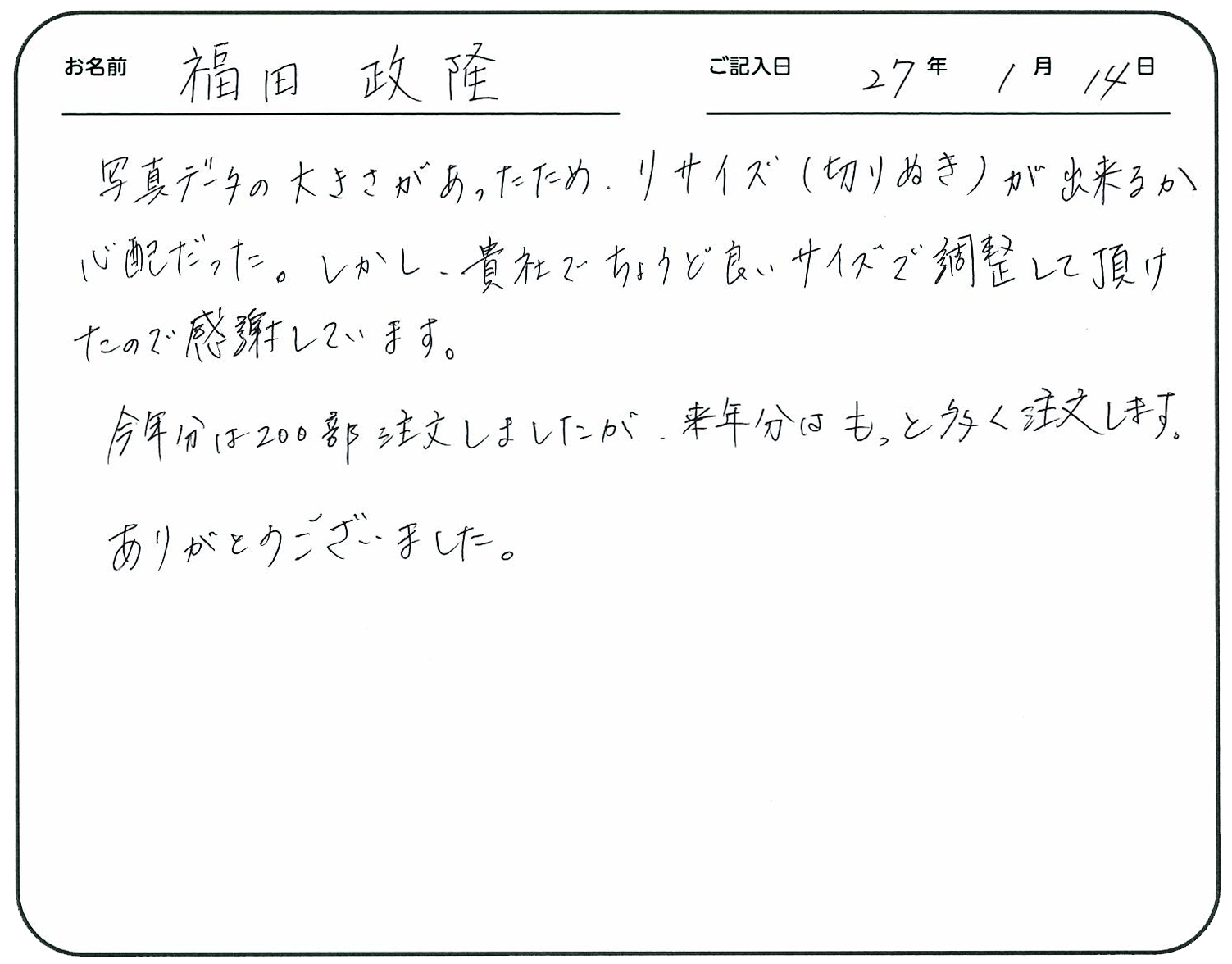 写真データの大きさがあったため、リサイズ(切り抜き)が出来るか心配だった。
しかし、貴社でちょうど良いサイズで調整して頂けたので感謝しています。
今年分は200部注文しましたが、来年分はもっと多く注文します。
ありがとうございました。