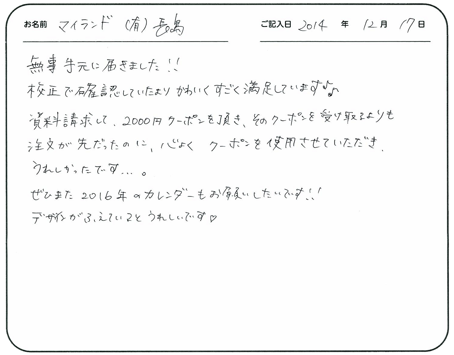 無事手元に届きました!!
校正で確認していたよりかわいくすごく満足しています。
資料請求して2000円クーポンを頂き、そのクーポンを受け取るよりも注文が先だったのに、快くクーポンを使用させていただきうれしかったです。
ぜひまた、2016年のカレンダーもお願いしたいです!!
デザインが増えているとうれしいです