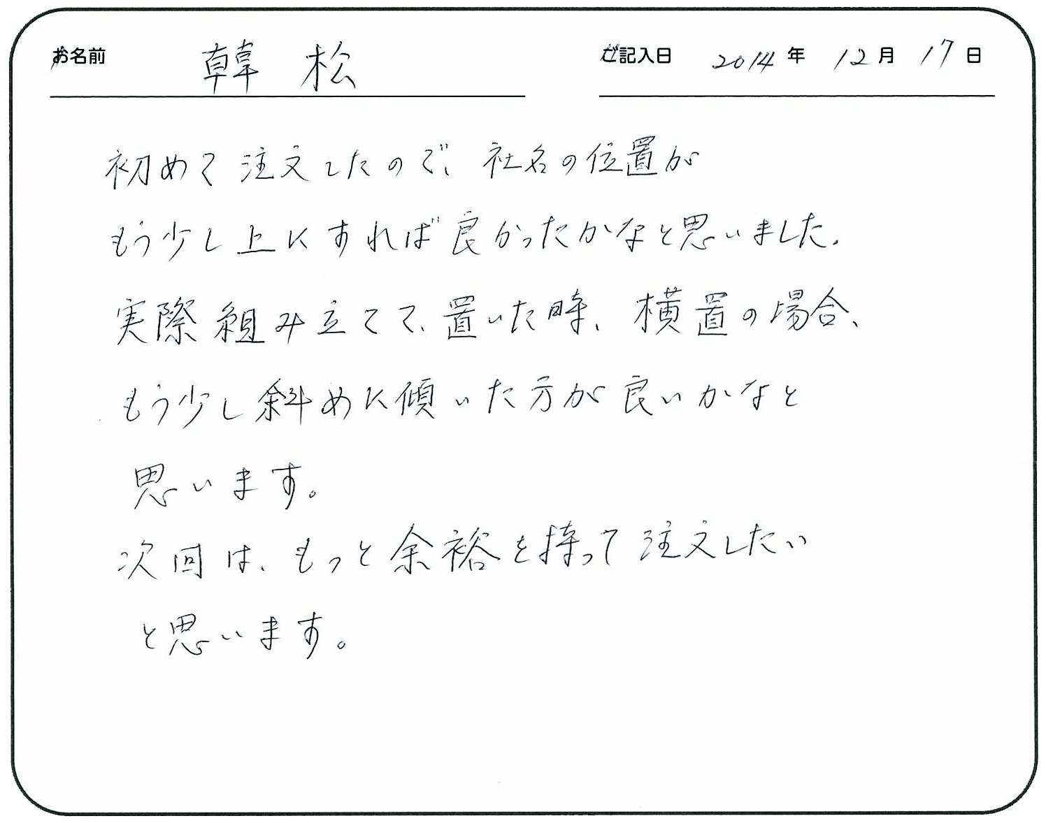 初めて注文したので社名の位置がもう少し上にすれば良かったかなと思いました。
実際組み立てて置いた時、横置の場合、もう少し斜めに傾いた方が良いかなと思います。
次回はもっと余裕を持って注文したいと思います。