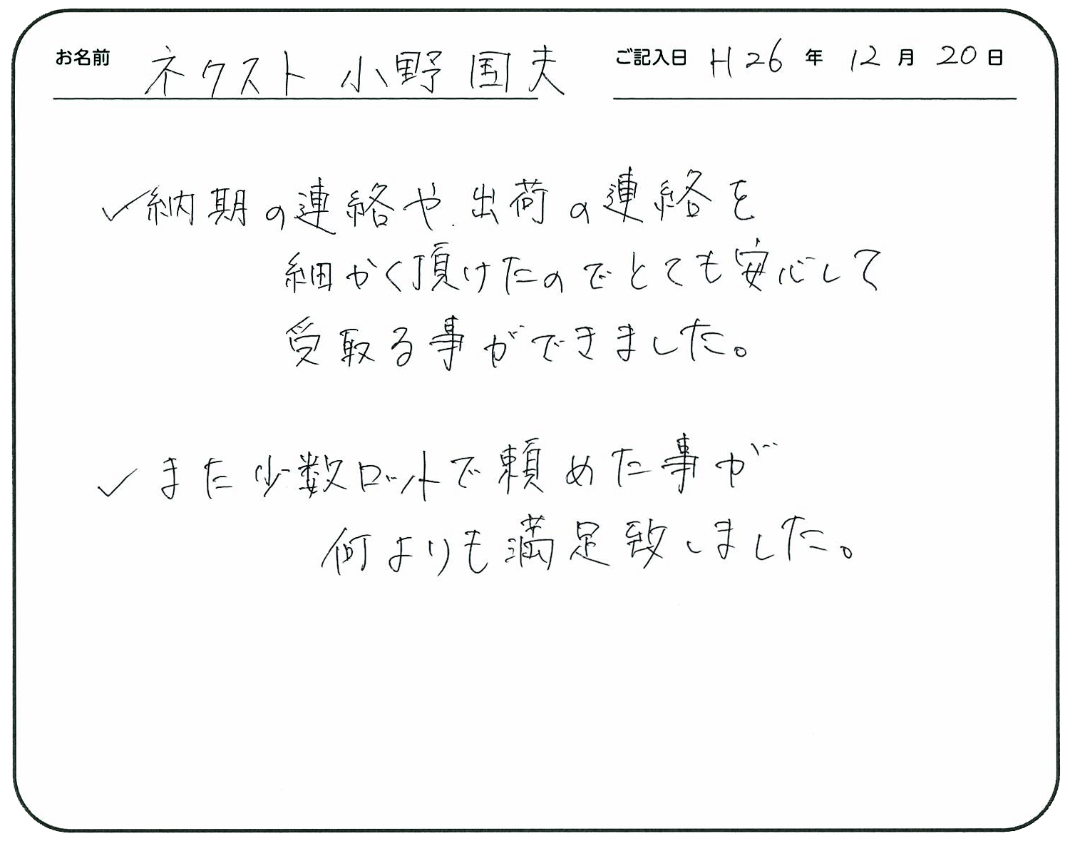 納期の連絡や出荷の連絡を細かく頂けたのでとても安心して受け取る事ができました。
また少数ロットで頼めた事が何よりも満足致しました。