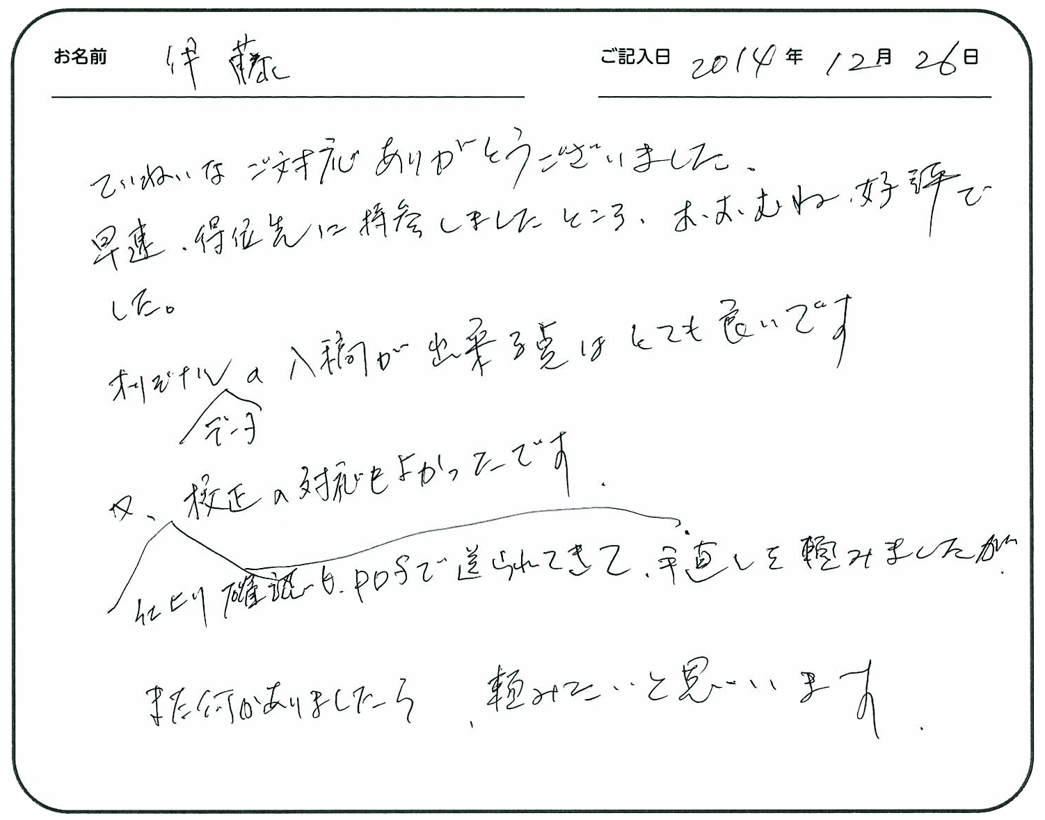 ていねいなご対応ありがとうございました。
早速得意先に持参しましたところ、おおむね好評でした。
オリジナルデータの入稿が出来る点はとても良いです。
又、仕上がり確認もＰＤＦで送られてきて手直しを頼みましたが、校正の対応もよかったです。
また、何かありましたら頼みたいと思います。
