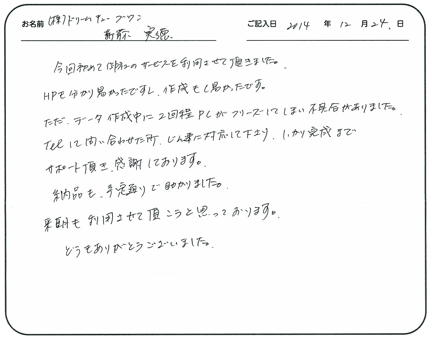 今回初めて御社のサービスを利用させて頂きました。
HPも分かり易かったですし、作成もし易かったです。
ただ、データ作成中に2回程PCがフリーズしてしまい不具合がありました。
TELして問い合わせた所、迅速に対応して下さり、しっかり完成までサポートして頂き、感謝しております。
納品も予定通りで助かりました。
来期も利用させて頂こうと思っております。
どうもありがとうございました。
