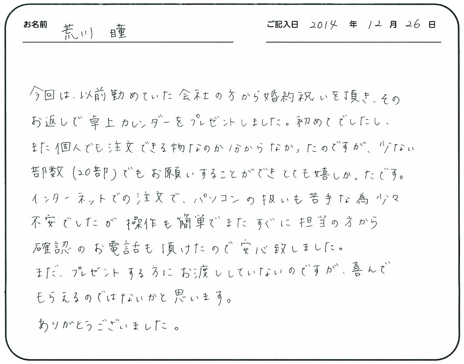 今回は、以前勤めていた会社の方から婚約祝いを頂き、そのお返しで卓上カレンダーをプレゼントしました。
初めてでしたし、また個人でも注文できる物なのか分からなかったのですが、少ない部数(20部)でもお願いすることができとても嬉しかったです。
インターネットでの注文で、パソコンの扱いも苦手な為少々不安でしたが、操作も簡単でまたすぐに担当の方から確認のお電話も頂けたので安心致しました。
まだ、プレゼントする方にお渡ししていないのですが、喜んでもらえるのではないかと思います。
ありがとうございました。