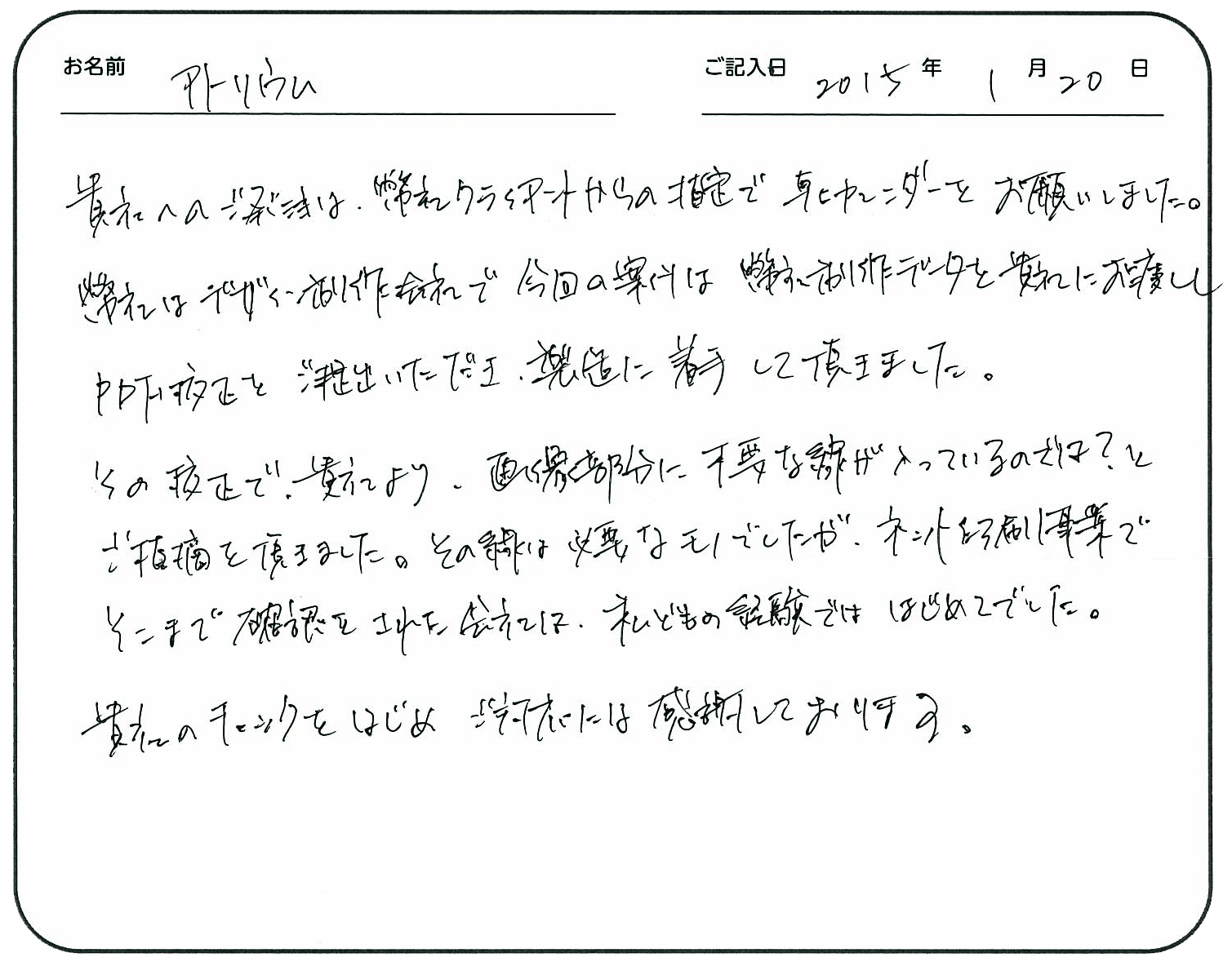 貴社へのご発注は、弊社クライアントからの指定で卓上カレンダーをお願いしました。
弊社はデザイン制作会社で、今回の案件は弊社制作データを貴社にお渡ししPDF校正をご提出いただき、製造に着手して頂きました。
その校正で貴社より画像部分に不要な線が入っているのでは?とご指摘を頂きました。その線は、必要なモノでしたが、ネット印刷事業でそこまで確認をされた会社は、私どもの経験では初めてでした。
貴社のチェックをはじめご対応には感謝しております。