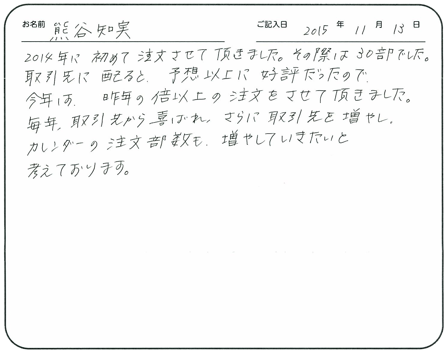 2014年に初めて注文させて頂きました。
その際は30部でした。取引先に配ると予想以上に好評だったので、今年は昨年の倍以上の注文をさせて頂きました。
毎年取引先から喜ばれ、さらに取引先を増やし、カレンダーの注文部数も増やしていきたいと考えております。