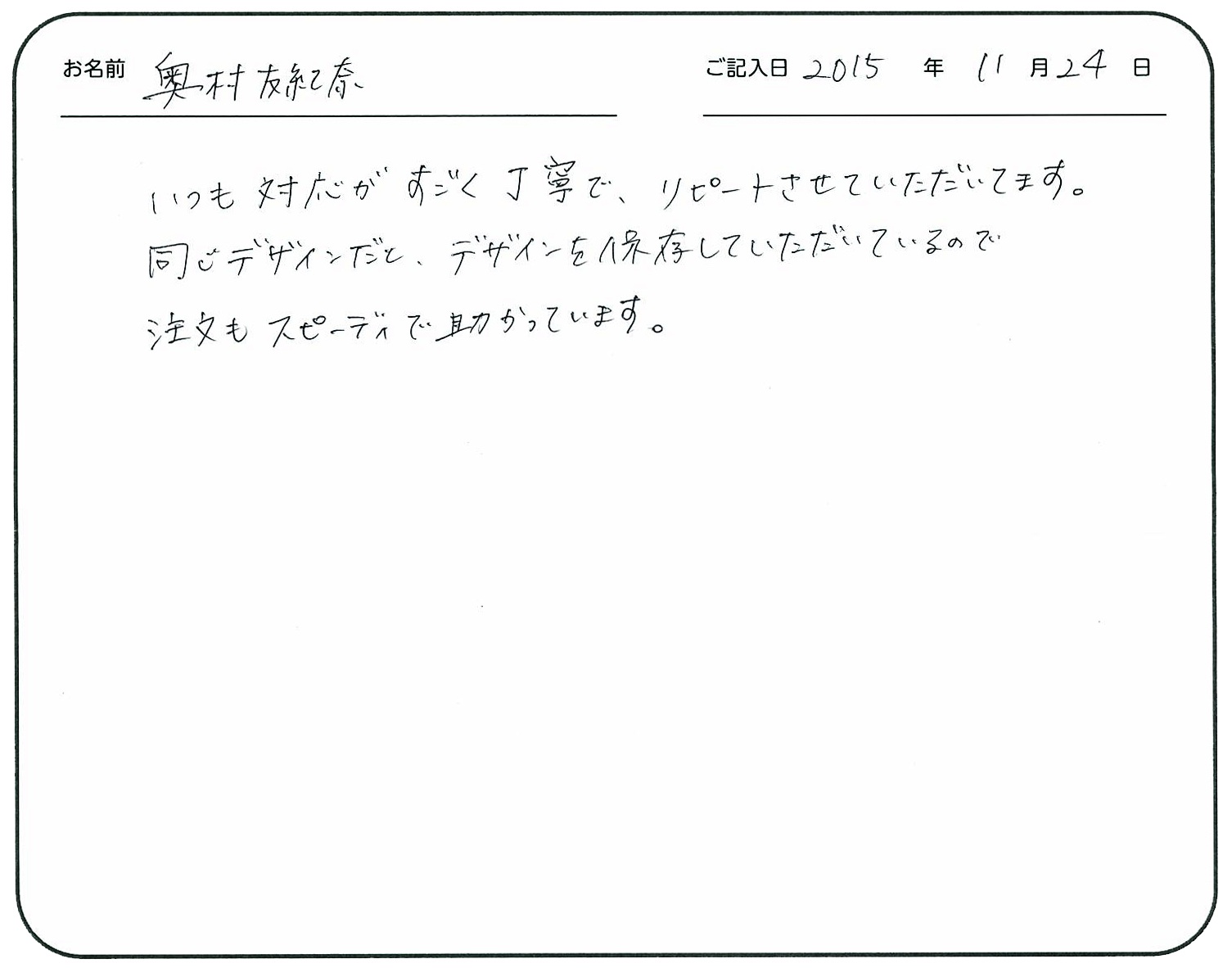 いつも対応がすごく丁寧で、リピートさせていただいてます。
同じデザインだとデザインを保存していただいているので注文もスピーディで助かっています。
