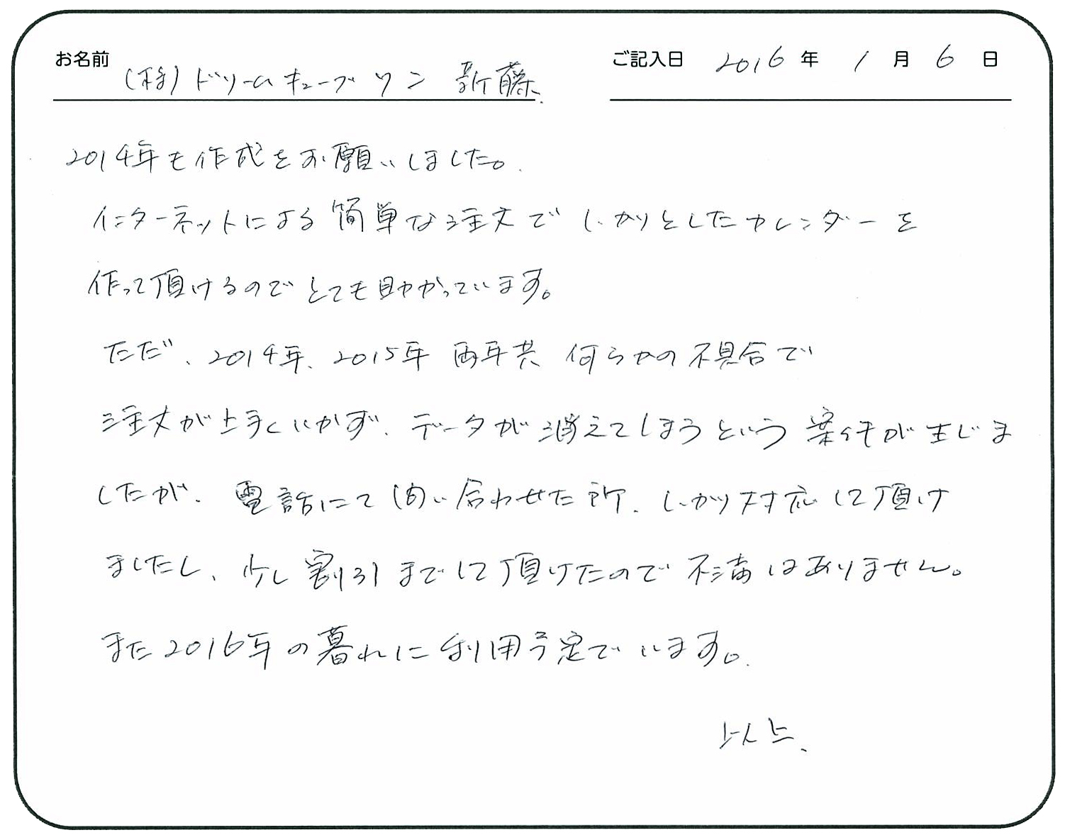 2014年も作成をお願いしました。
インターネットによる簡単な注文でしっかりとしたカレンダーを作って頂けるのでとても助かっています。
ただ、2014年2015年両年共何らかの不具合で注文が上手くいかず、データが消えてしまうという案件が生じましたが、電話にて問い合わせた所、しっかり対応して頂けましたし、少し割引までして頂けたので不満はありません。
また2016年の暮れに利用予定でいます。 以上