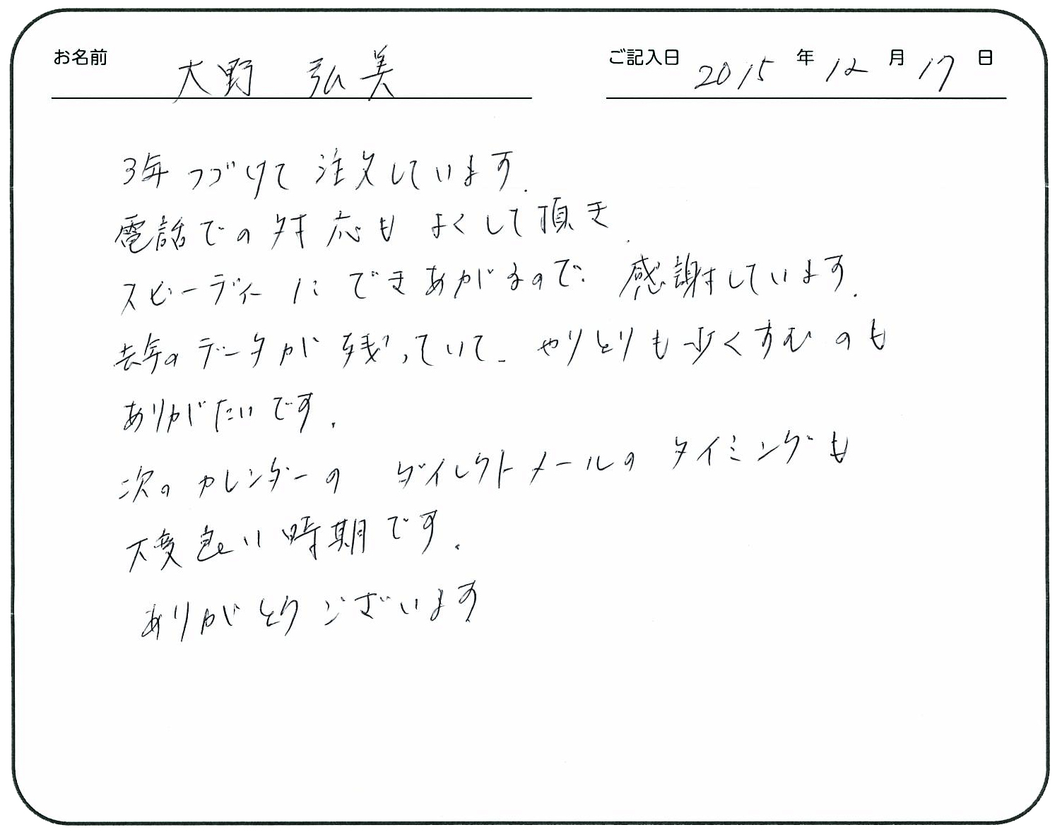 3年つづけて注文しています。
電話での対応もよくして頂きスピーディーにできあがるので感謝しています。
去年のデータが残っていて、やりとりも少なくすむのもありがたいです。
次のカレンダーのダイレクトメールのタイミングも大変良い時期です。
ありがとうございます。