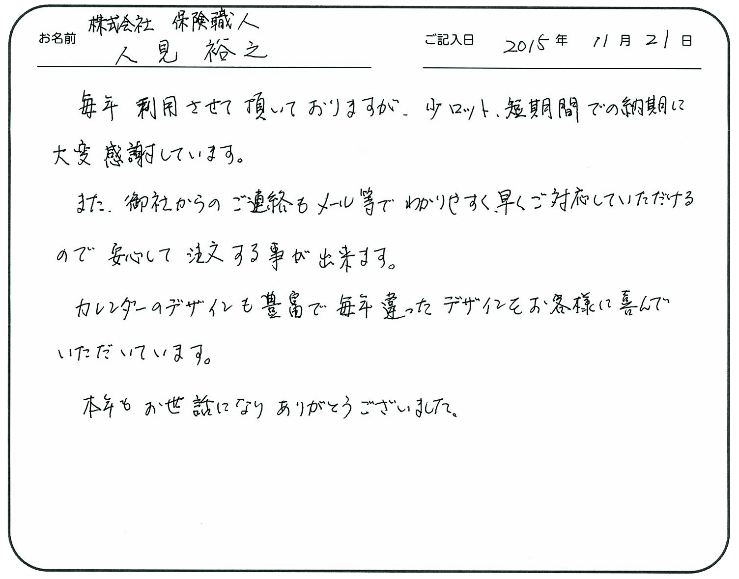 毎年利用させて頂いておりますが、少ロット、短期間での納期に大変感謝しています。
また、御社からのご連絡もメール等でわかりやすく早くご対応していただけるので安心して注文する事が出来ます。
カレンダーのデザインも豊富で毎年違ったデザインをお客様に喜んでいただいています。
本年もお世話になりありがとうございました。