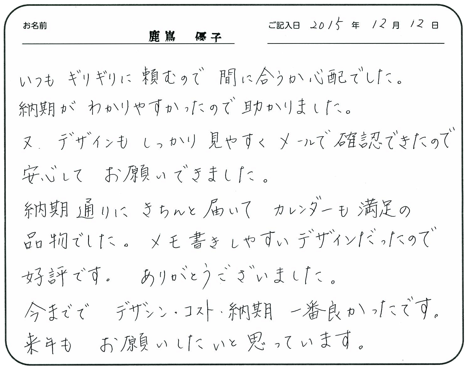 いつもギリギリに頼むので間に合うか心配でした。
納期がわかりやすかったので助かりました。 又デザインもしっかり見やすくメールで確認できたので安心してお願いできました。
納期通りにきちんと届いてカレンダーも満足の品物でした。
メモ書きしやすいデザインだったので好評です。
ありがとうございました。
今まででデザイン・コスト・納期一番良かったです。
来年もお願いしたいと思っています。