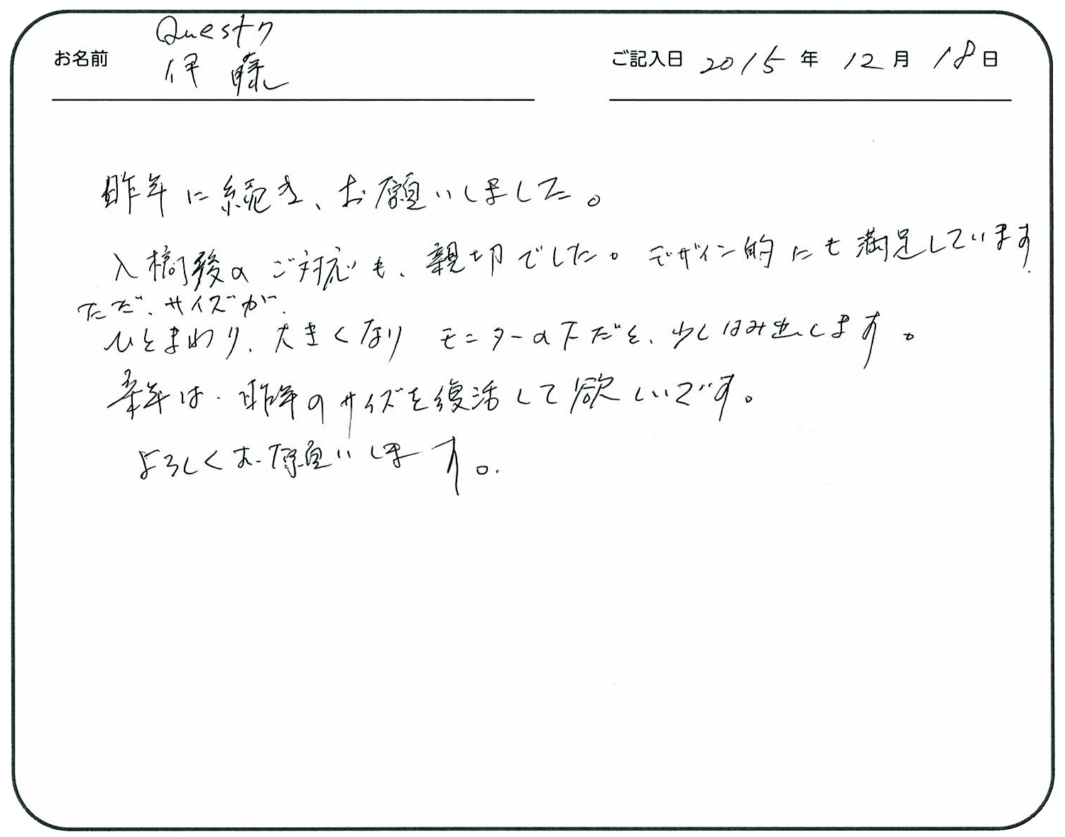 昨年に続き、お願いしました。
入稿後のご対応も親切でした。
デザイン的にも満足しています。
ただ、サイズがひとまわり大きくなり、モニターの下だと少しはみ出します。
来年は昨年のサイズを復活して欲しいです。
よろしくお願いします。