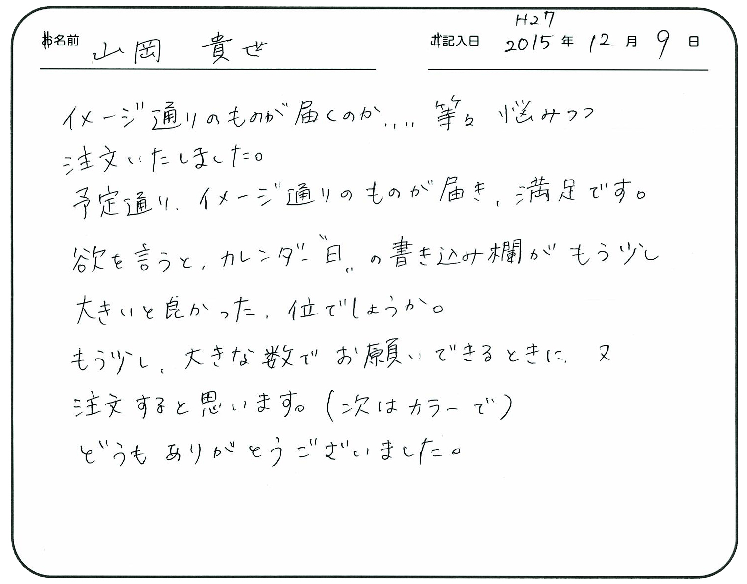イメージ通りのものが届くのか、、、、等々悩みつつ注文いたしました。
予定通りイメージ通りのものが届き、満足です。
欲を言うとカレンダー”日”の書き込み欄がもう少し大きいと良かった位でしょうか。
もう少し大きな数でお願いできるときに又注文すると思います。
(次はカラーで)どうもありがとうございました。