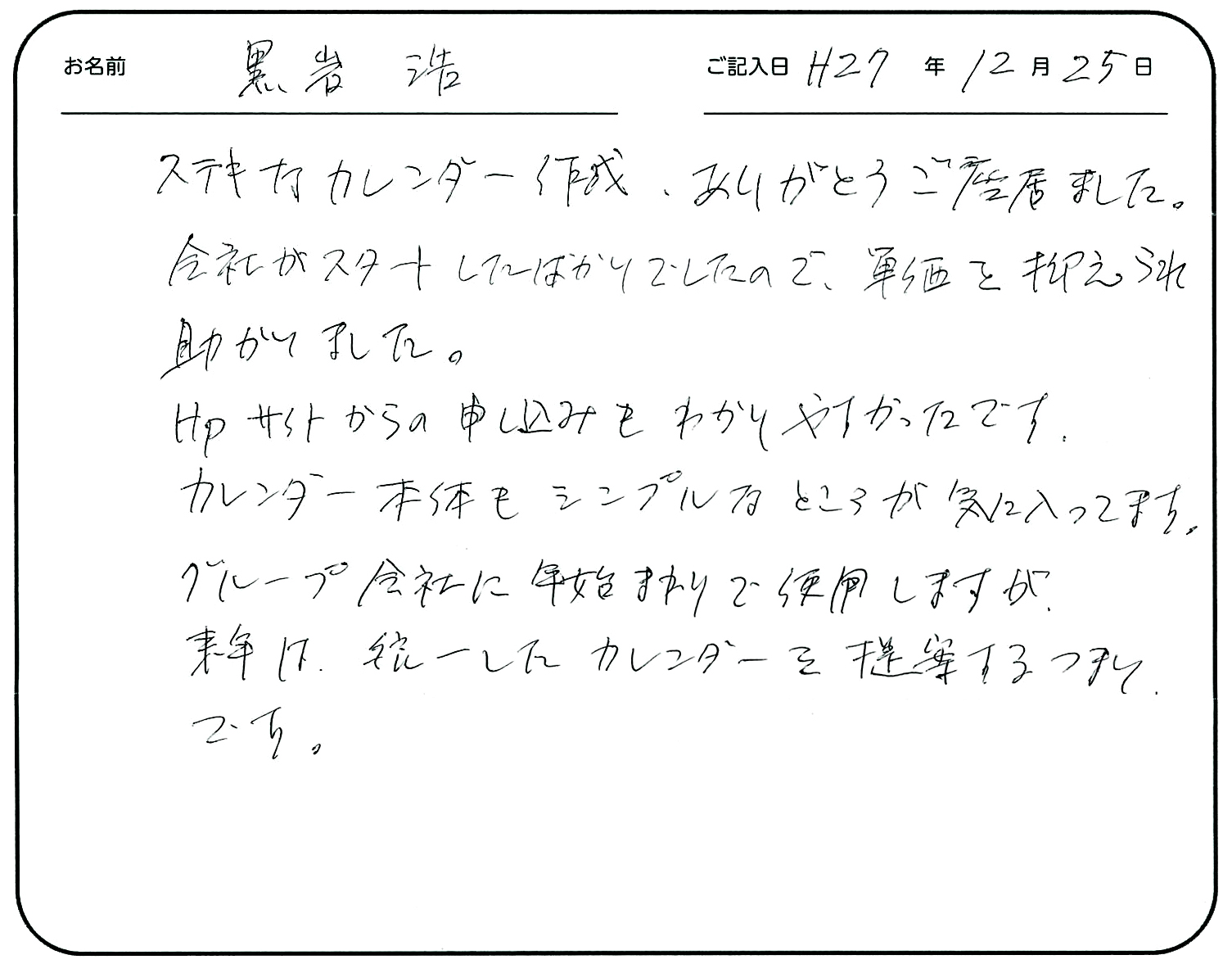 ステキなカレンダー作成ありがとうございました。
会社がスタートしたばかりでしたので、単価を抑えられて助かりました。
HPサイトからの申し込みもわかりやすかったです。
カレンダー本体もシンプルなところが気に入ってます。
グループ会社に年始まりで使用しますが、来年は統一したカレンダーを提案するつもりです。