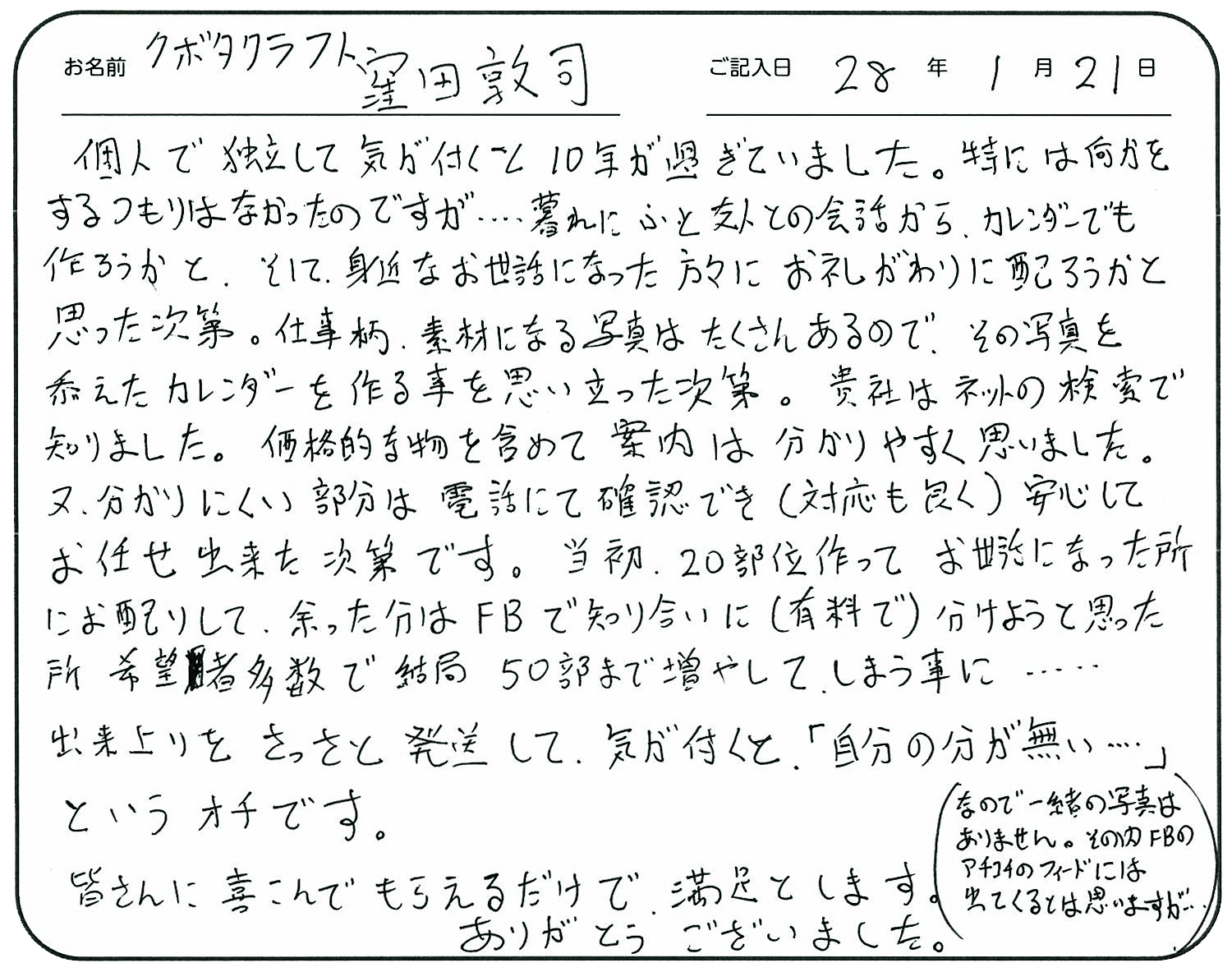 個人で独立して気が付くと10年が過ぎていました。
特には何かをするつもりはなかったのですが・・・・暮れにふと友人との会話からカレンダーでも作ろうかと、そして身近なお世話になった方々にお礼がわりに配ろうかと思った次第。
仕事柄素材になる写真はたくさんあるので、その写真を添えたカレンダーを作る事を思い立った次第。
貴社はネットの検索で知りました。
価格的な物を含めて案内は分かりやすく思いました。
又分かりにくい部分は電話にて確認でき(対応も良く)安心してお任せ出来た次第です。
当初、20部位作ってお世話になった所にお配りして余った分はFBで知り合いに(有料で)分けようと思ったところ希望者多数で結局50部まで増やしてしまう事に・・・。
出来上がりをさっさと発送して気が付くと「自分の分が無い・・・・」というオチです。
皆さんに喜んでもらえるだけで満足とします。
ありがとうございました。(なので、一緒の写真はありません。その内FBのアチコチのフィードには出てくるとは思いますが・・・)