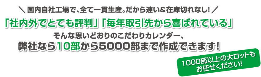 国内自社工場で、 全て一貫生産。 だから「社内外でとても評判」「 毎年取引先から喜ばれている」そんな思いどおりのこだわりカレンダー、当店なら10部から作れます